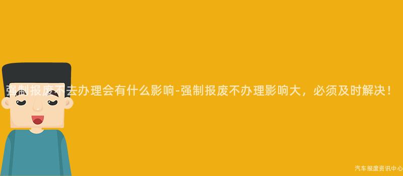 强制报废不去办理会有什么影响-强制报废不办理影响大，必须及时解决！