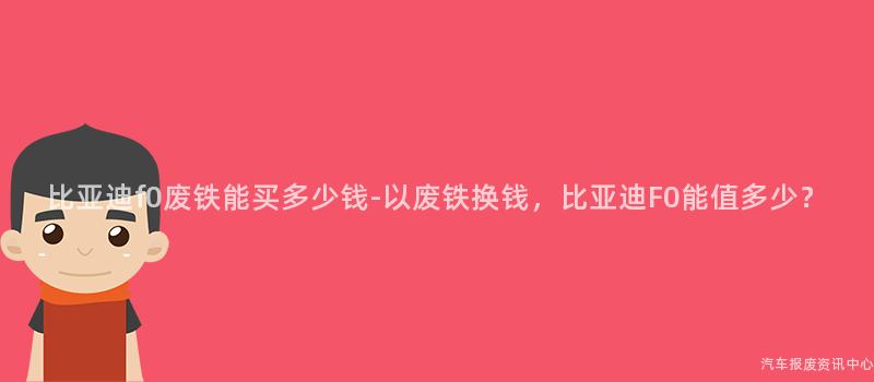 比亚迪f0废铁能买多少钱-以废铁换钱，比亚迪F0能值多少？