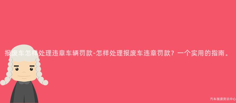 报废车怎样处理违章车辆罚款-怎样处理报废车违章罚款？一个实用的指南。