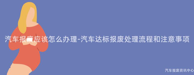 汽车报废应该怎么办理-汽车达标报废处理流程和注意事项