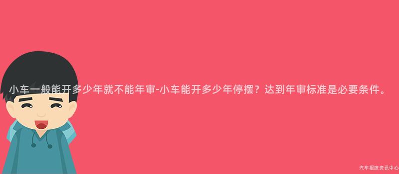 小车一般能开多少年就不能年审-小车能开多少年停摆？达到年审标准是必要条件。