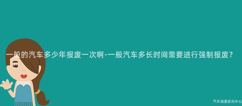 一般的汽车多少年报废一次啊-一般汽车多长时间需要进行强制报废？
