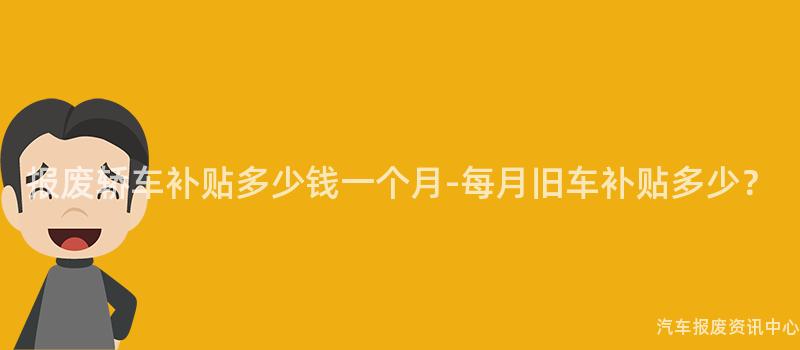 报废轿车补贴多少钱一个月-每月旧车补贴多少？