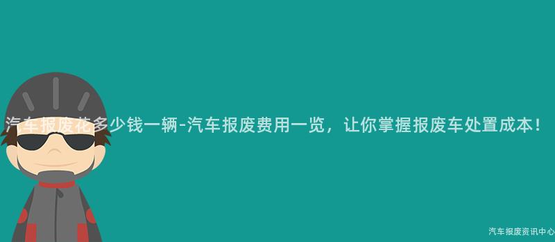 汽车报废花多少钱一辆-汽车报废费用一览，让你掌握报废车处置成本！