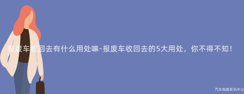 报废车收回去有什么用处嘛-报废车收回去的5大用处，你不得不知！