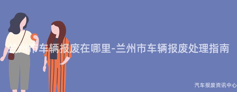 兰州市车辆报废在哪里-兰州市车辆报废处理指南
