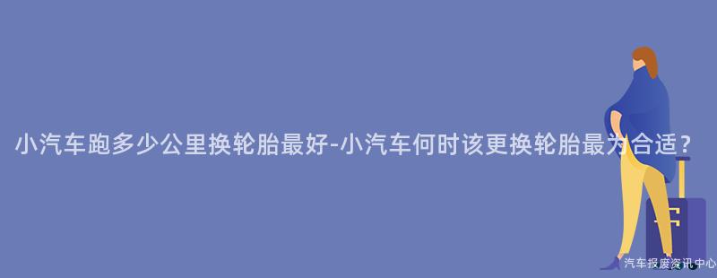 小汽车跑多少公里换轮胎最好-小汽车何时该更换轮胎最为合适？