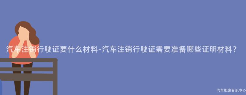 汽车注销行驶证要什么材料-汽车注销行驶证需要准备哪些证明材料？