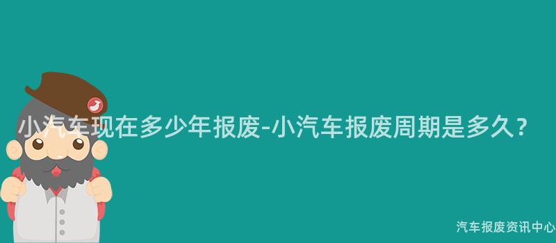 小汽车现在多少年报废-小汽车报废周期是多久？