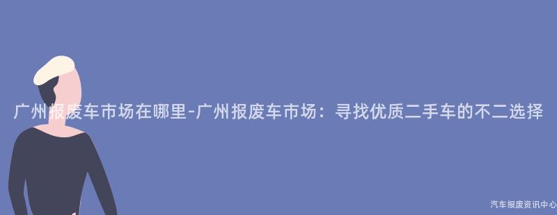 广州报废车市场在哪里-广州报废车市场：寻找优质二手车的不二选择