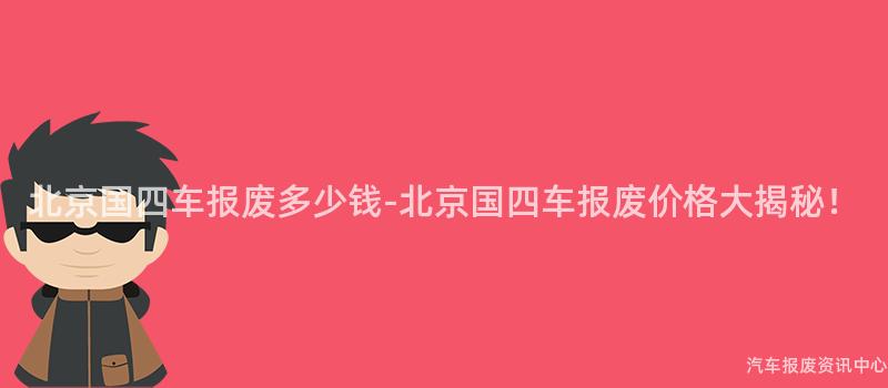 北京国四车报废多少钱-北京国四车报废价格大揭秘！