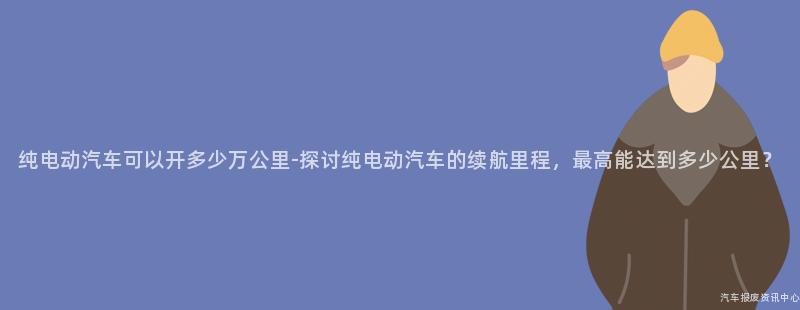 纯电动汽车可以开多少万公里-探讨纯电动汽车的续航里程，最高能达到多少公里？