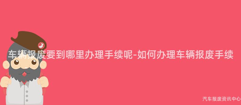 车辆报废要到哪里办理手续呢-如何办理车辆报废手续