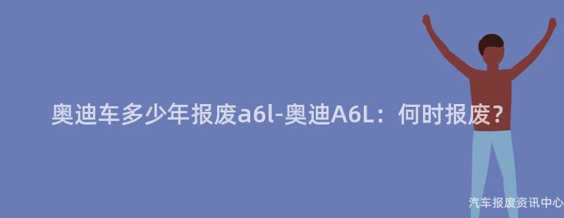 奥迪车多少年报废a6l-奥迪A6L：何时报废？