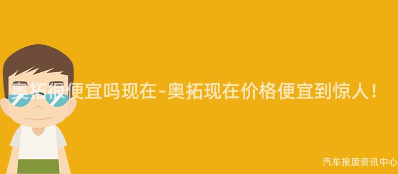 奥拓很便宜吗现在-奥拓现在价格便宜到惊人！