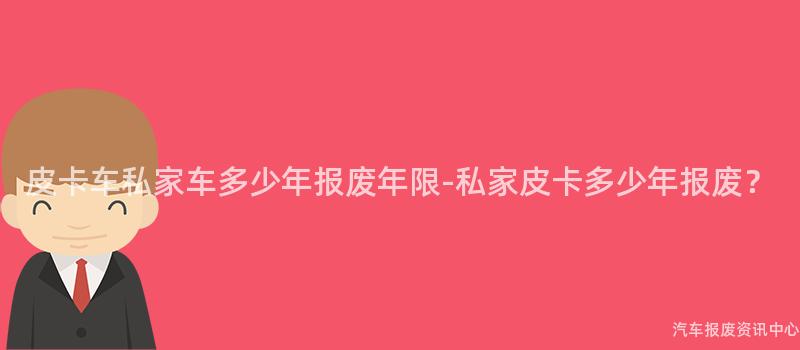皮卡车私家车多少年报废年限-私家皮卡多少年报废？