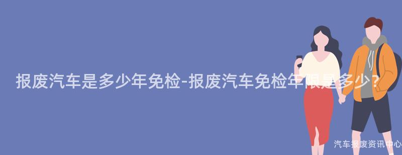报废汽车是多少年免检-报废汽车免检年限是多少？