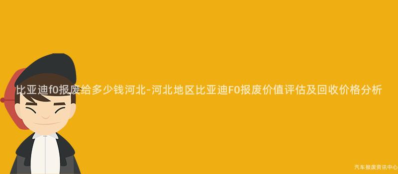 比亚迪f0报废给多少钱河北-河北地区比亚迪F0报废价值评估及回收价格分析