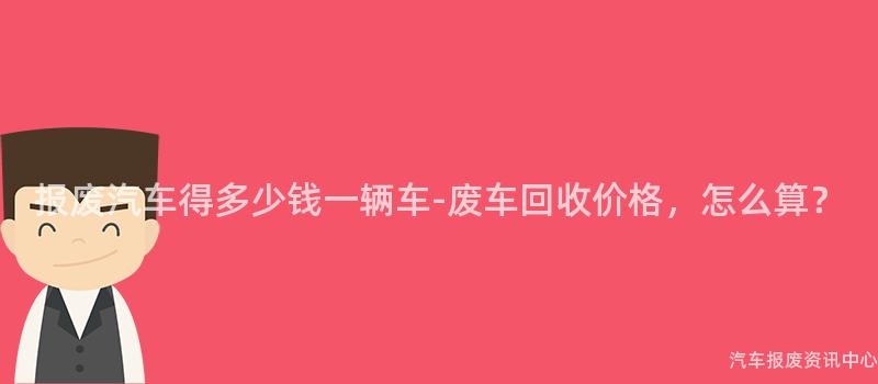 报废汽车得多少钱一辆车-废车回收价格，怎么算？
