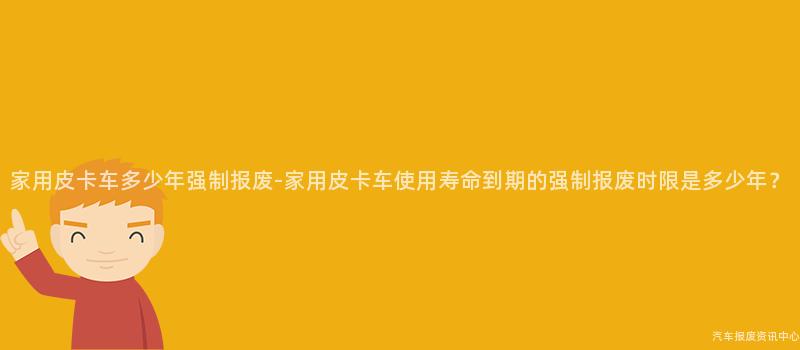 家用皮卡车多少年强制报废-家用皮卡车使用寿命到期的强制报废时限是多少年？