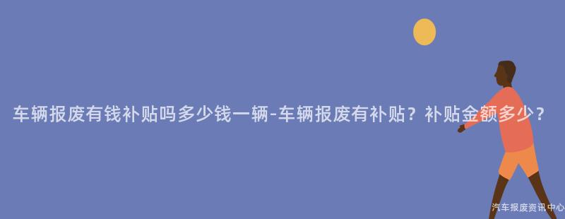 车辆报废有钱补贴吗多少钱一辆-车辆报废有补贴？补贴金额多少？