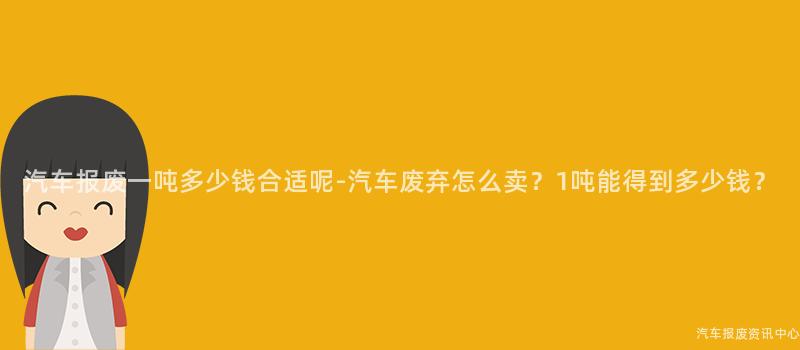 汽车报废一吨多少钱合适呢-汽车废弃怎么卖？1吨能得到多少钱？