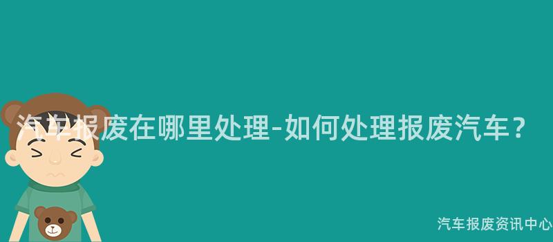 汽车报废在哪里处理-如何处理报废汽车？