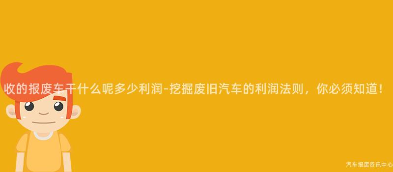 收的报废车干什么呢多少利润-挖掘废旧汽车的利润法则，你必须知道！