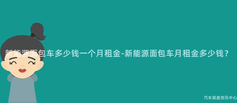 新能源面包车多少钱一个月租金-新能源面包车月租金多少钱？
