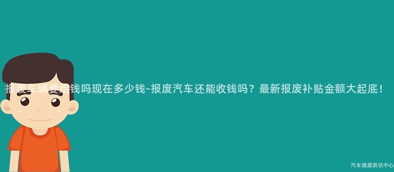 报废车辆要给钱吗现在多少钱-报废汽车还能收钱吗？最新报废补贴金额大起底！