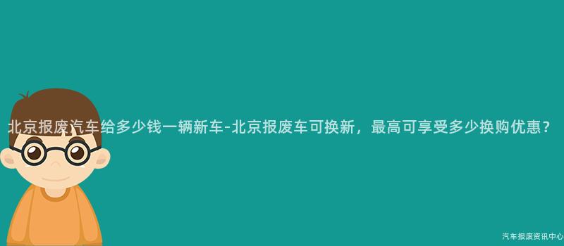 北京报废汽车给多少钱一辆新车-北京报废车可换新，最高可享受多少换购优惠？