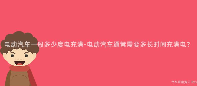 电动汽车一般多少度电充满-电动汽车通常需要多长时间充满电？