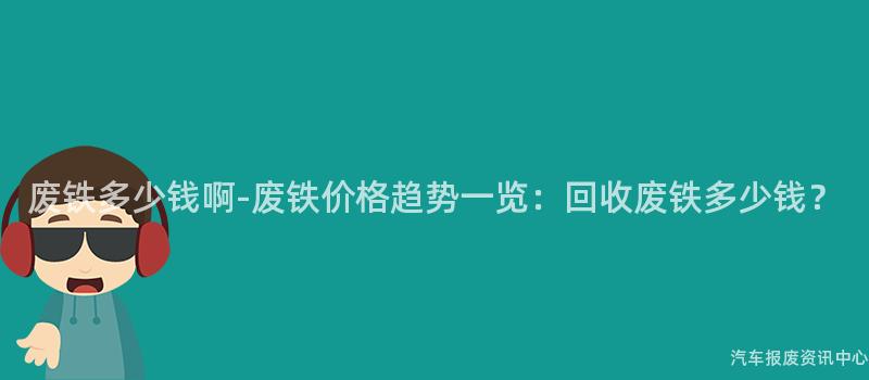 废铁多少钱啊-废铁价格趋势一览：回收废铁多少钱？