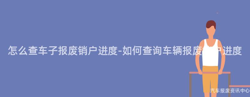 怎么查车子报废销户进度-如何查询车辆报废销户进度