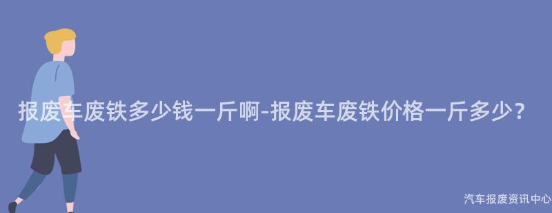 报废车废铁多少钱一斤啊-报废车废铁价格一斤多少？