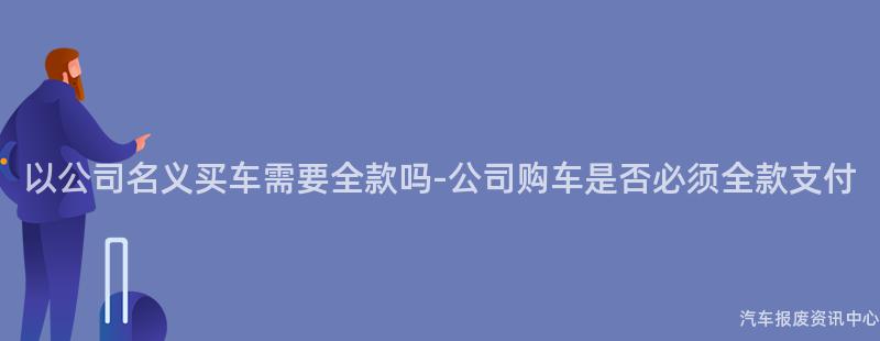 以公司名义买车需要全款吗-公司购车是否必须全款支付
