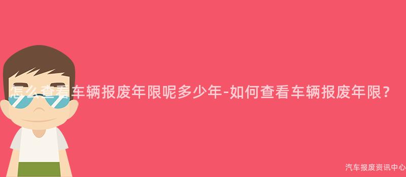 怎么查看车辆报废年限呢多少年-如何查看车辆报废年限？