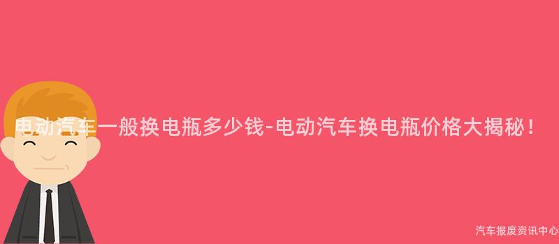 电动汽车一般换电瓶多少钱-电动汽车换电瓶价格大揭秘！