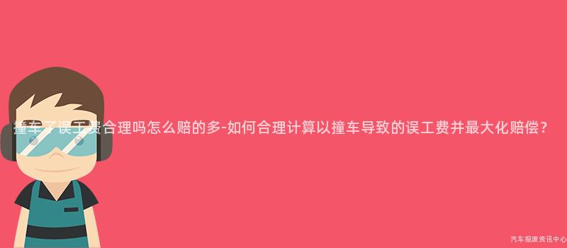 撞车了误工费合理吗怎么赔的多-如何合理计算以撞车导致的误工费并最大化赔偿？
