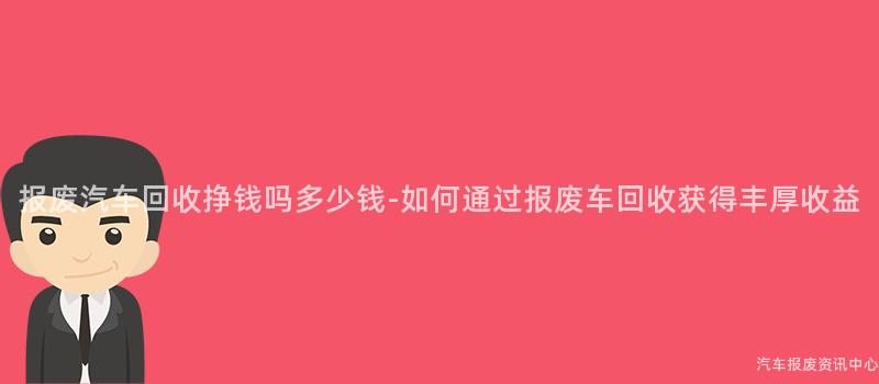 报废汽车回收挣钱吗多少钱-如何通过报废车回收获得丰厚收益