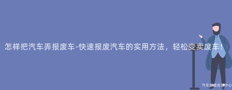怎样把汽车弄报废车-快速报废汽车的实用方法，轻松变卖废车！