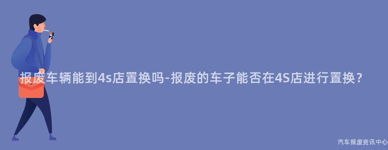 报废车辆能到4s店置换吗-报废的车子能否在4S店进行置换？