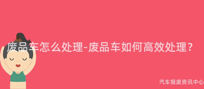 废品车怎么处理-废品车如何高效处理？
