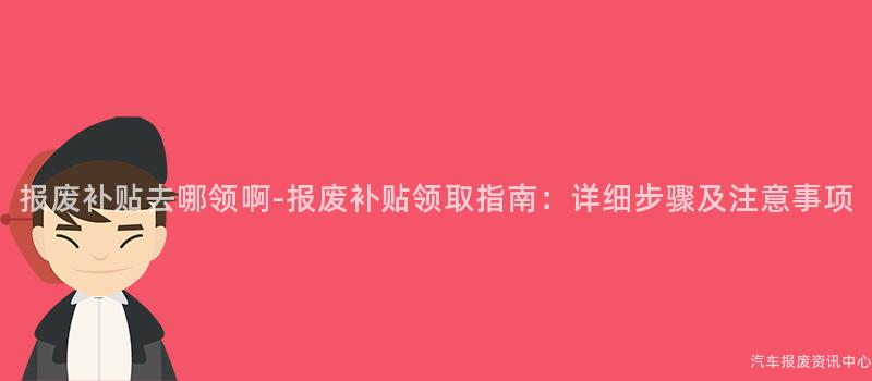 报废补贴去哪领啊-报废补贴领取指南：详细步骤及注意事项