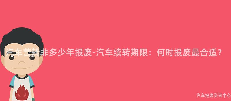 汽车营转非多少年报废-汽车续转期限：何时报废最合适？