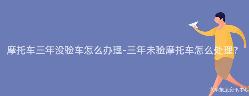 摩托车三年没验车怎么办理-三年未验摩托车怎么处理？