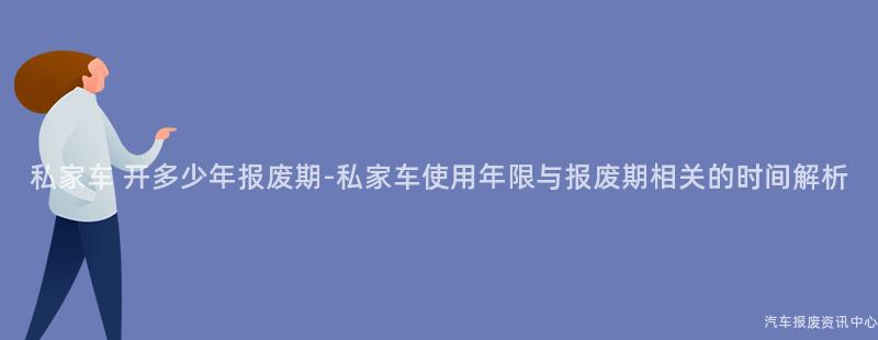 私家车 开多少年报废期-私家车使用年限与报废期相关的时间解析