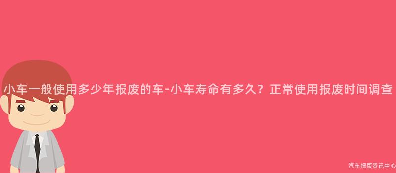 小车一般使用多少年报废的车-小车寿命有多久？正常使用报废时间调查
