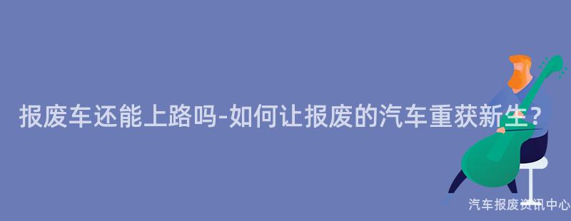 报废车还能上路吗-如何让报废的汽车重获新生？