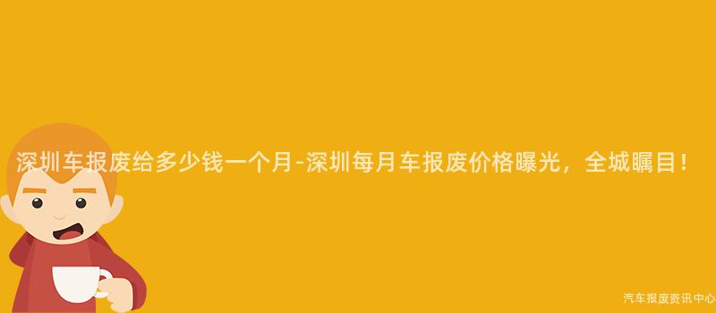 深圳车报废给多少钱一个月-深圳每月车报废价格曝光，全城瞩目！